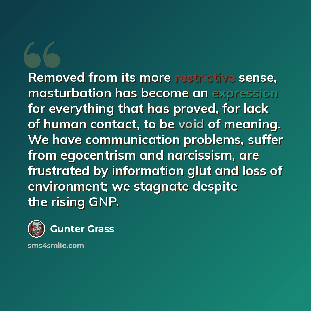 “Removed from its more restrictive sense, masturbation has become an expression for everything that has proved, for lack of human contact, to be void of meaning. We have communication problems, suffer from egocentrism and narcissism, are frustrated by information glut and loss of environment; we…” quote by Gunter Grass