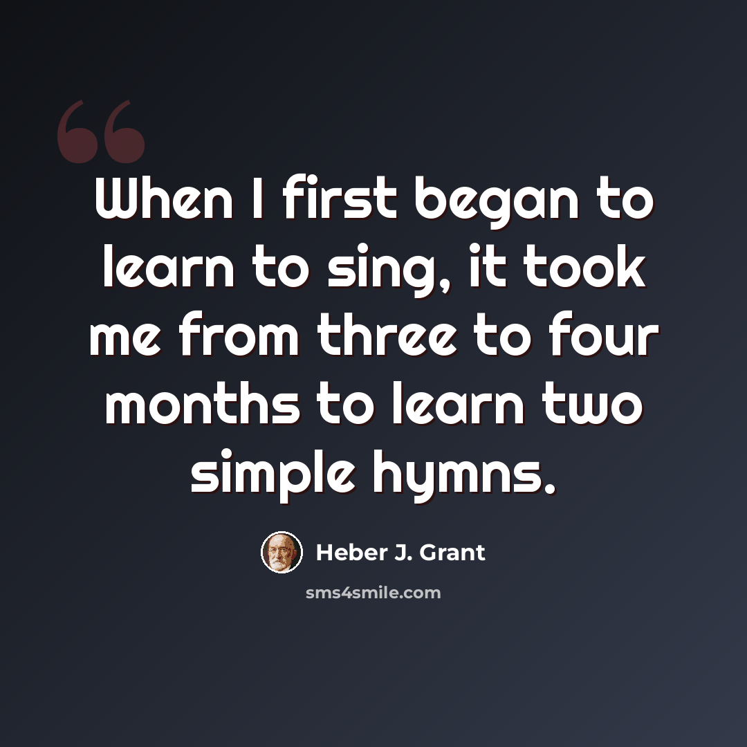 “When I first began to learn to sing, it took me from three to four months to learn two simple hymns.” quote by Heber J. Grant