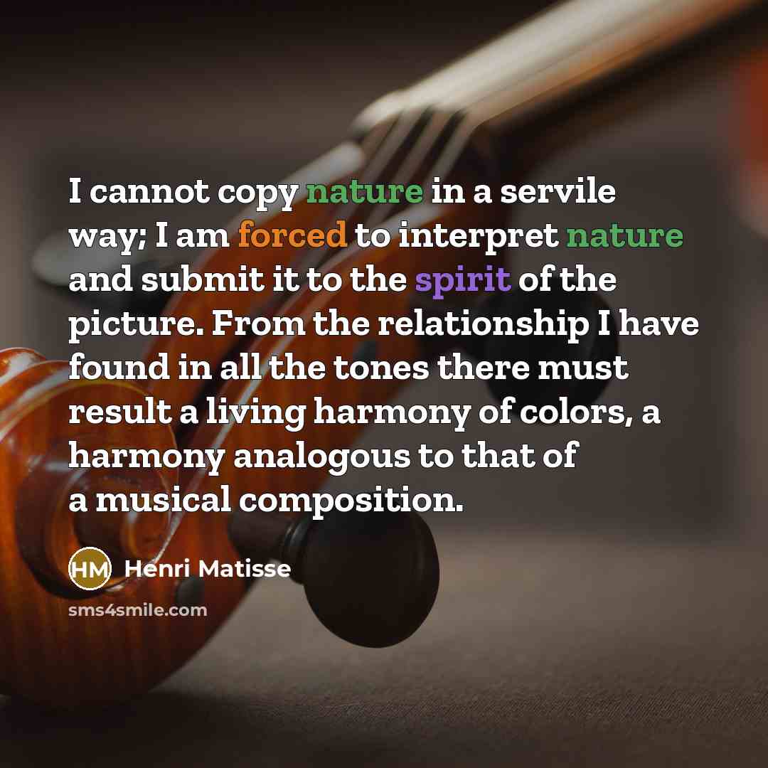 “I cannot copy nature in a servile way; I am forced to interpret nature and submit it to the spirit of the picture. From the relationship I have found in all the tones there must result a living harmony of colors, a harmony analogous to that of a musical composition.” quote by Henri Matisse