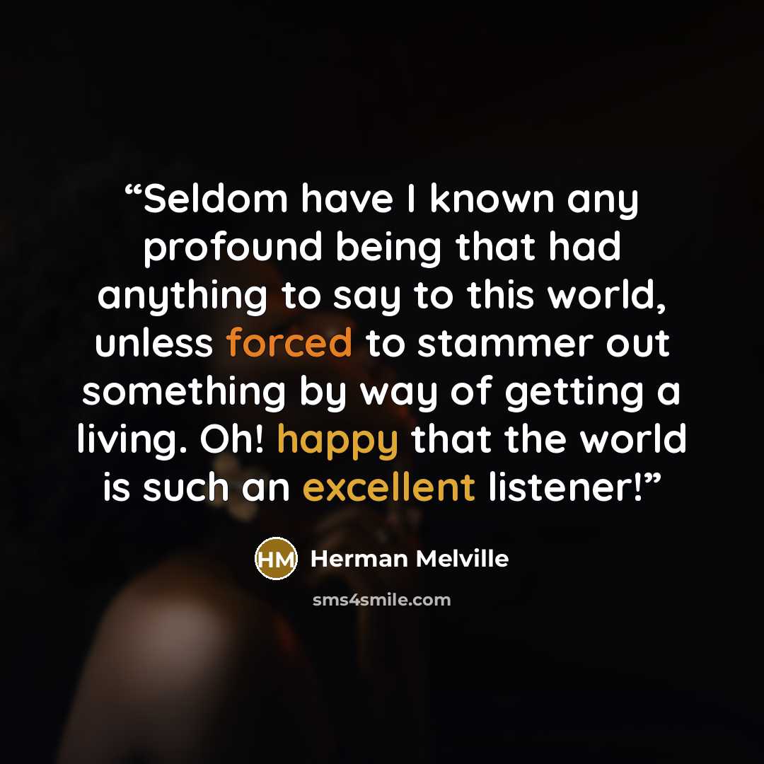 “Seldom have I known any profound being that had anything to say to this world, unless forced to stammer out something by way of getting a living. Oh! happy that the world is such an excellent listener!” quote by Herman Melville