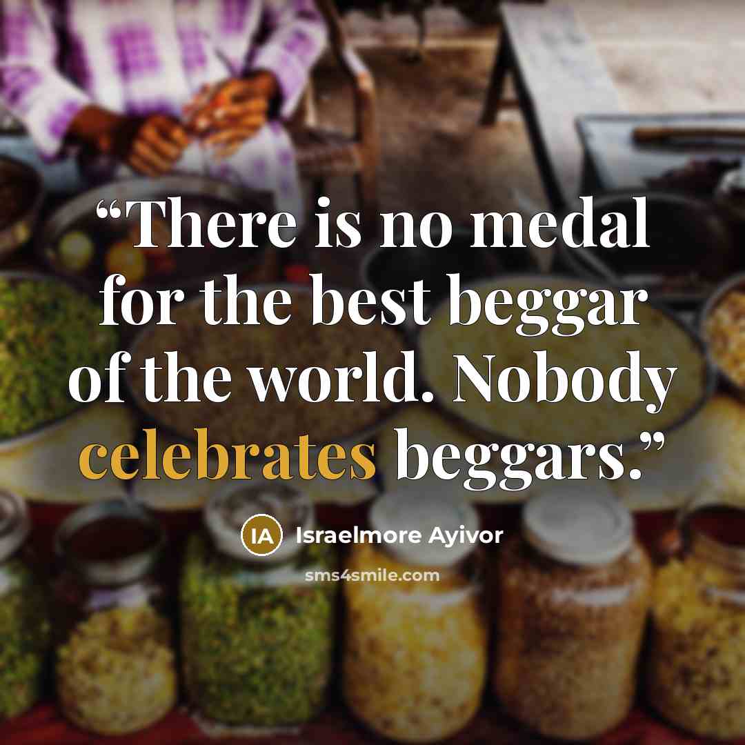 “There is no medal for the best beggar of the world. Nobody celebrates beggars.” quote by Israelmore Ayivor