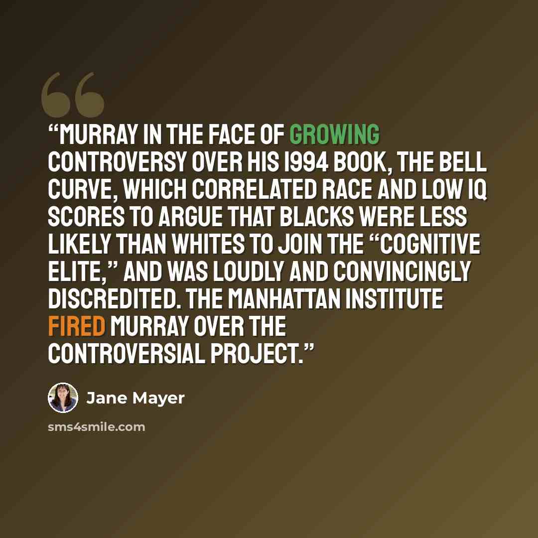 “Murray in the face of growing controversy over his 1994 book, The Bell Curve, which correlated race and low IQ scores to argue that blacks were less likely than whites to join the “cognitive elite,” and was loudly and convincingly discredited. The Manhattan Institute fired Murray over the…” quote by Jane Mayer