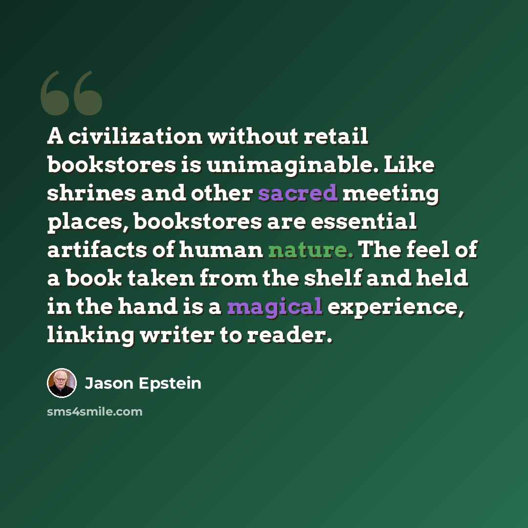 “A civilization without retail bookstores is unimaginable. Like shrines and other sacred meeting places, bookstores are essential artifacts of human nature. The feel of a book taken from the shelf and held in the hand is a magical experience, linking writer to reader.” quote by Jason Epstein