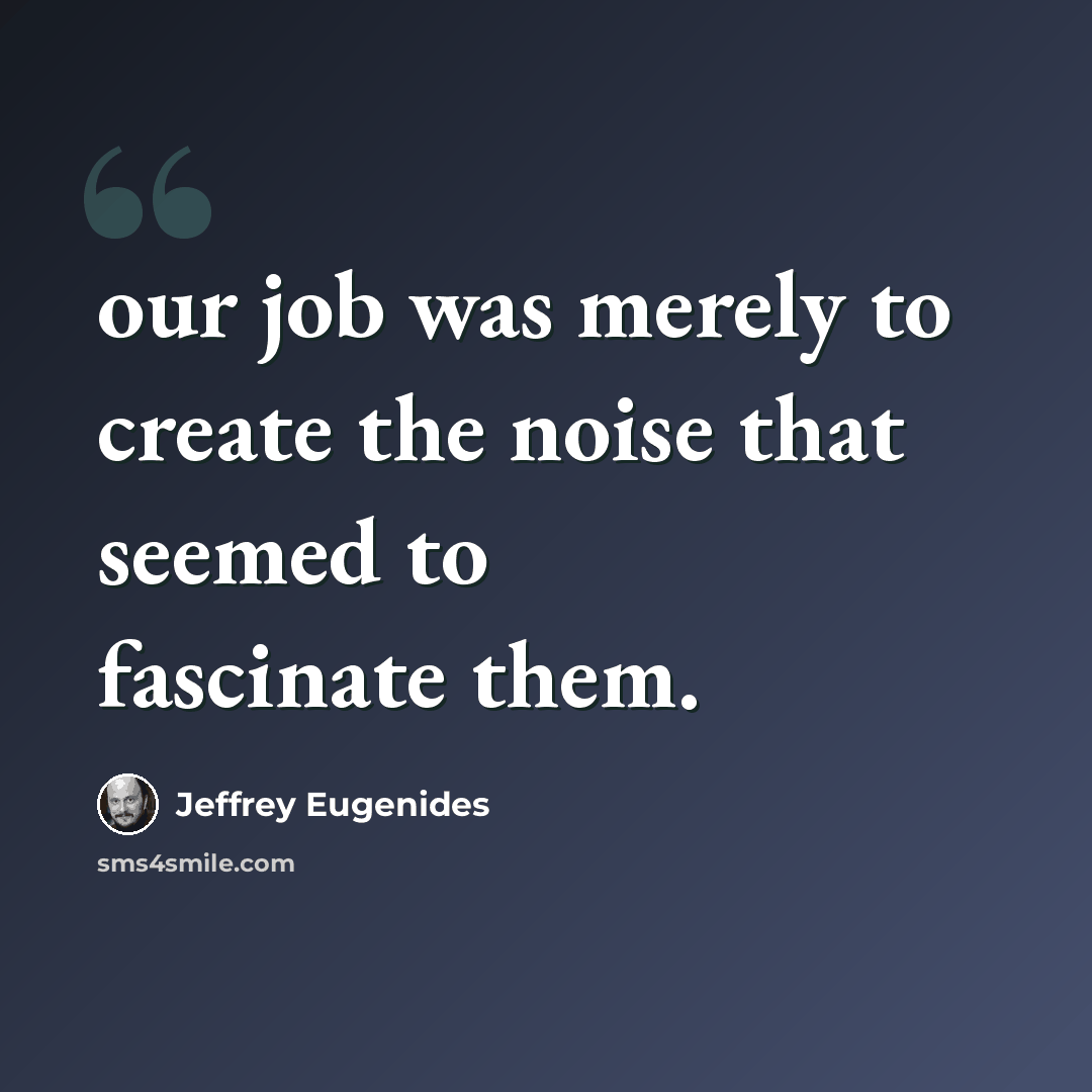 “our job was merely to create the noise that seemed to fascinate them.” quote by Jeffrey Eugenides