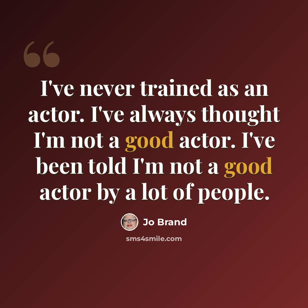 “I've never trained as an actor. I've always thought I'm not a good actor. I've been told I'm not a good actor by a lot of people.” quote by Jo Brand