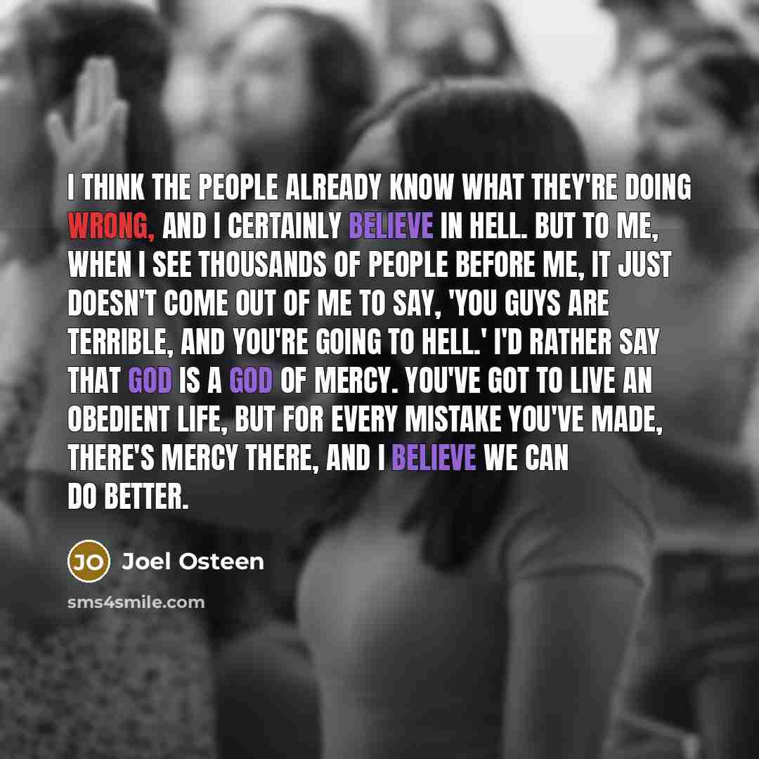 “I think the people already know what they're doing wrong, and I certainly believe in Hell. But to me, when I see thousands of people before me, it just doesn't come out of me to say, 'You guys are terrible, and you're going to Hell.' I'd rather say that God is a God of mercy. You've got to live an…” quote by Joel Osteen