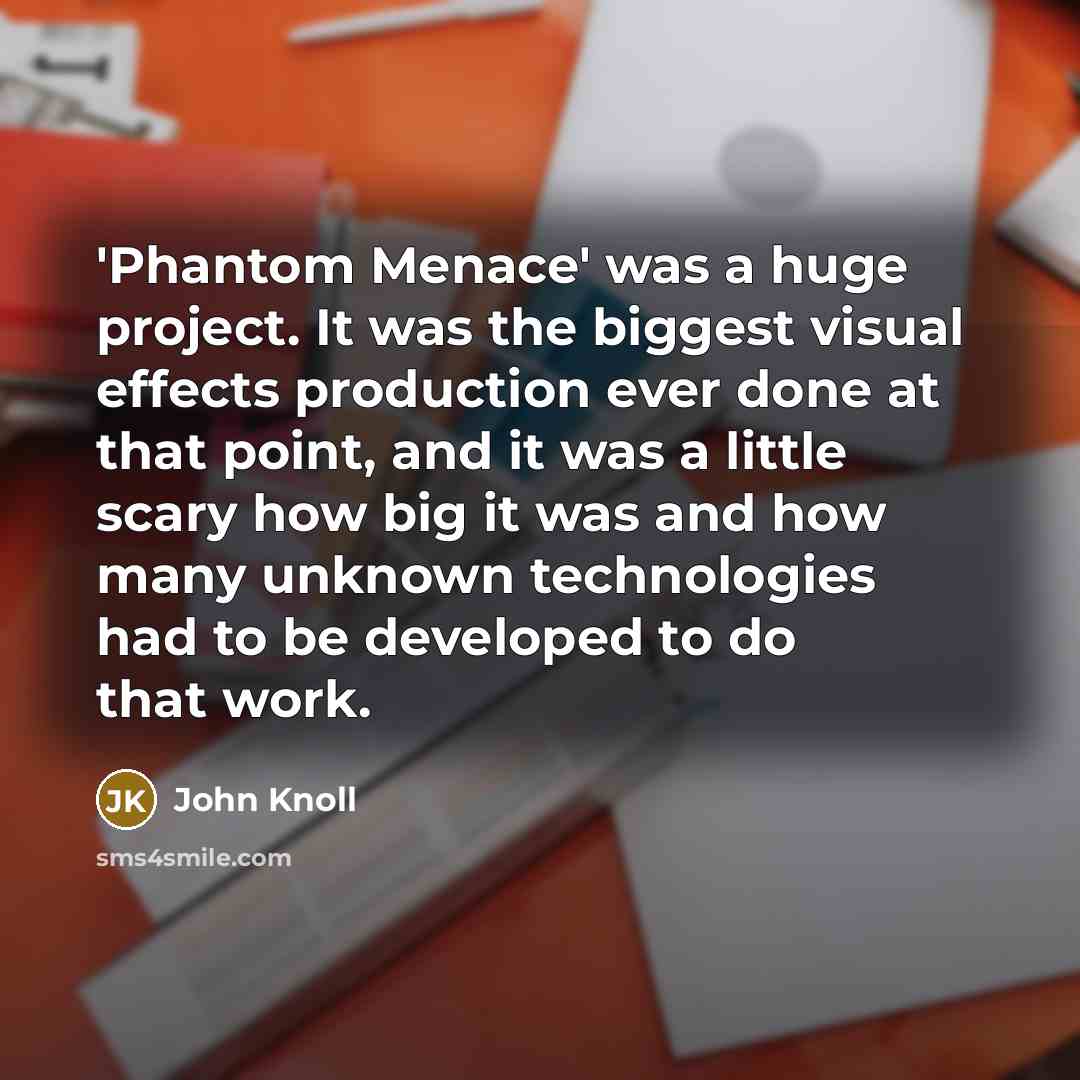 “'Phantom Menace' was a huge project. It was the biggest visual effects production ever done at that point, and it was a little scary how big it was and how many unknown technologies had to be developed to do that work.” quote by John Knoll