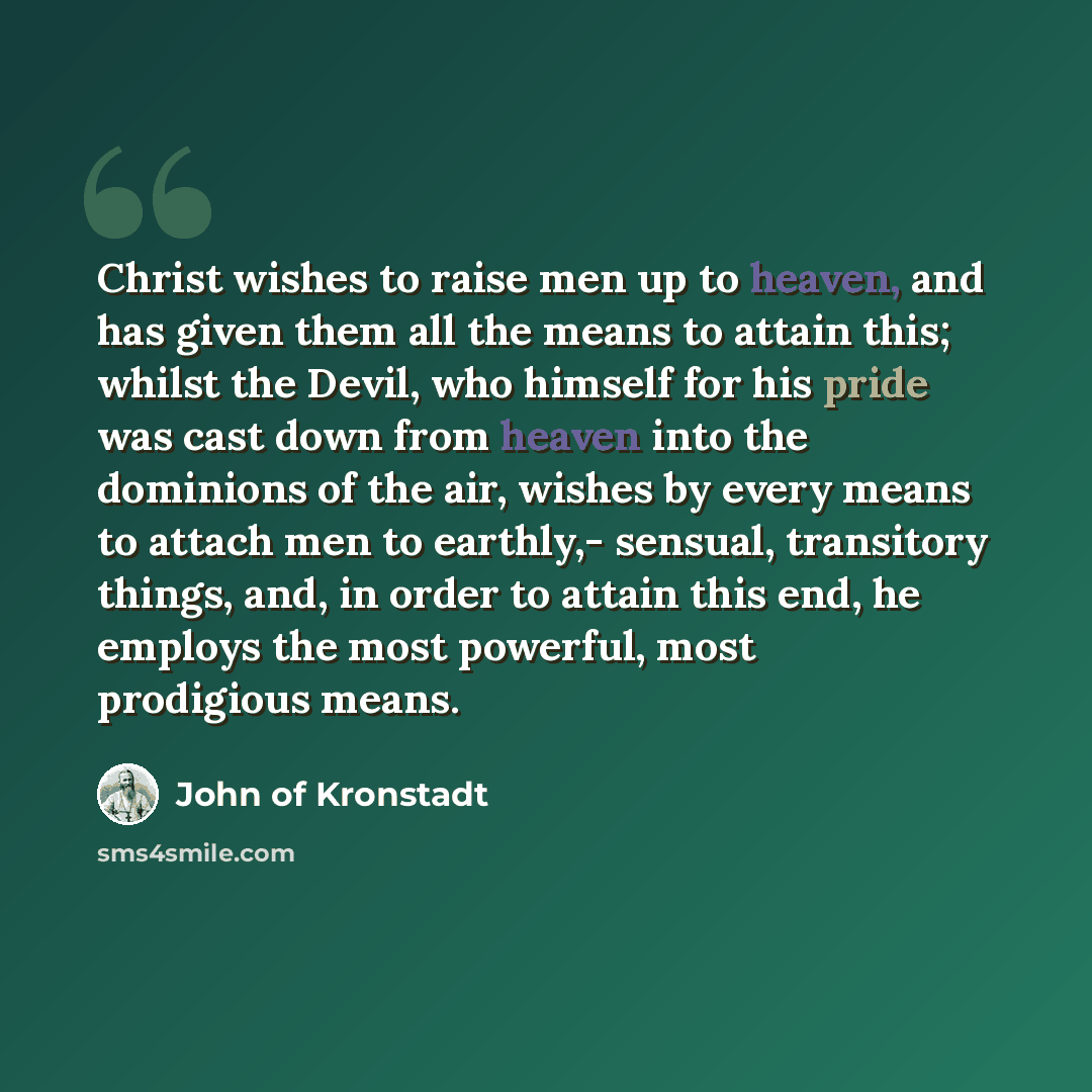 “Christ wishes to raise men up to heaven, and has given them all the means to attain this; whilst the Devil, who himself for his pride was cast down from heaven into the dominions of the air, wishes by every means to attach men to earthly,- sensual, transitory things, and, in order to attain this…” quote by John of Kronstadt