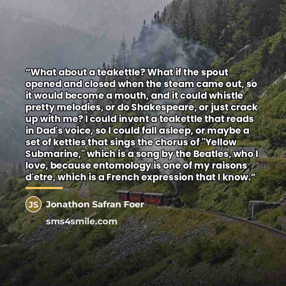 “What about a teakettle? What if the spout opened and closed when the steam came out, so it would become a mouth, and it could whistle pretty melodies, or do Shakespeare, or just crack up with me? I could invent a teakettle that reads in Dad's voice, so I could fall asleep, or maybe a set of…” quote by Jonathon Safran Foer