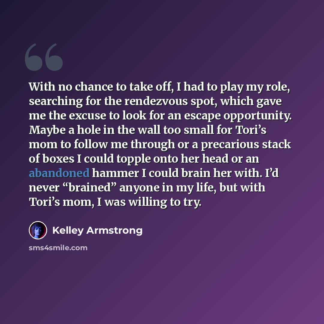 “With no chance to take off, I had to play my role, searching for the rendezvous spot, which gave me the excuse to look for an escape opportunity. Maybe a hole in the wall too small for Tori’s mom to follow me through or a precarious stack of boxes I could topple onto her head or an abandoned…” quote by Kelley Armstrong