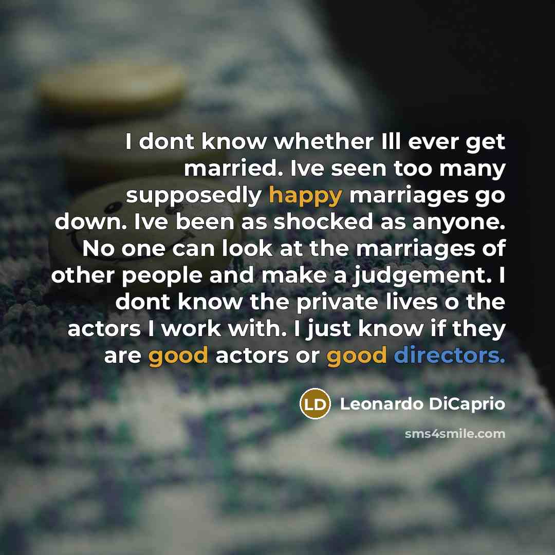 “I dont know whether Ill ever get married. Ive seen too many supposedly happy marriages go down. Ive been as shocked as anyone. No one can look at the marriages of other people and make a judgement. I dont know the private lives o the actors I work with. I just know if they are good actors or good…” quote by Leonardo DiCaprio