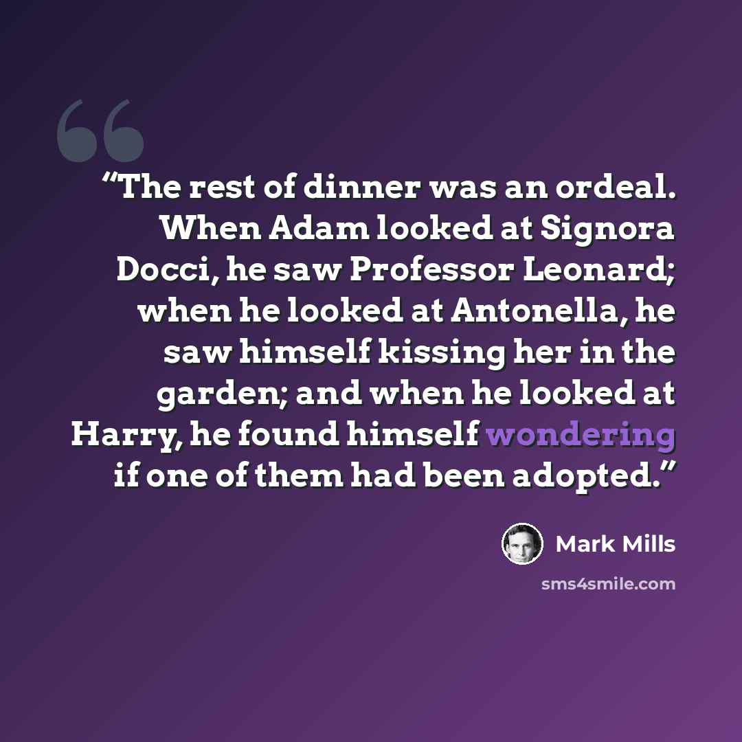 “The rest of dinner was an ordeal. When Adam looked at Signora Docci, he saw Professor Leonard; when he looked at Antonella, he saw himself kissing her in the garden; and when he looked at Harry, he found himself wondering if one of them had been adopted.” quote by Mark Mills