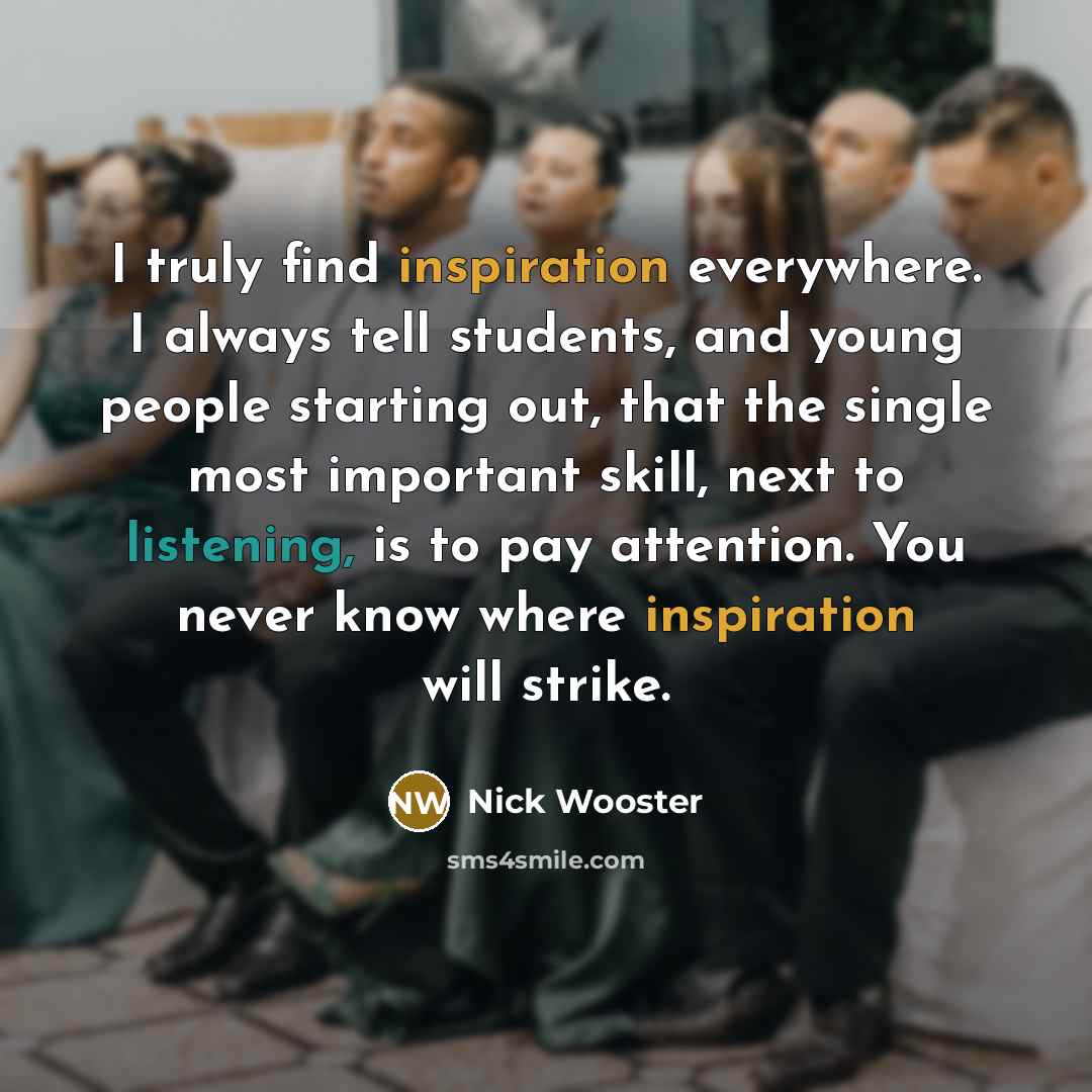 “I truly find inspiration everywhere. I always tell students, and young people starting out, that the single most important skill, next to listening, is to pay attention. You never know where inspiration will strike.” quote by Nick Wooster