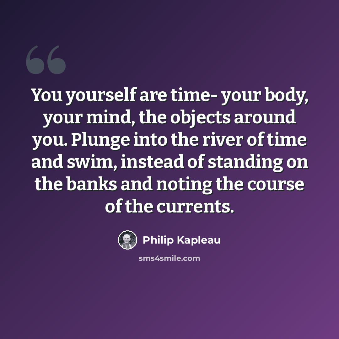 “You yourself are time- your body, your mind, the objects around you. Plunge into the river of time and swim, instead of standing on the banks and noting the course of the currents.” quote by Philip Kapleau