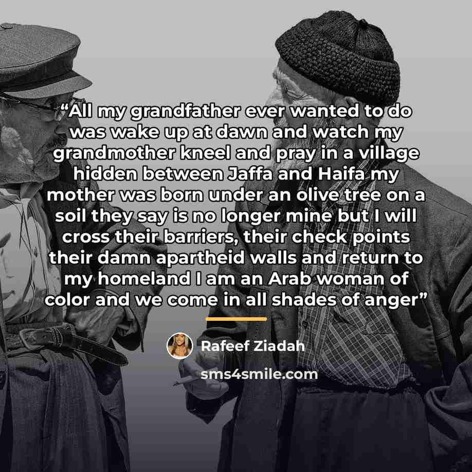 “All my grandfather ever wanted to do was wake up at dawn and watch my grandmother kneel and pray in a village hidden between Jaffa and Haifa my mother was born under an olive tree on a soil they say is no longer mine but I will cross their barriers, their check points their damn apartheid walls…” quote by Rafeef Ziadah