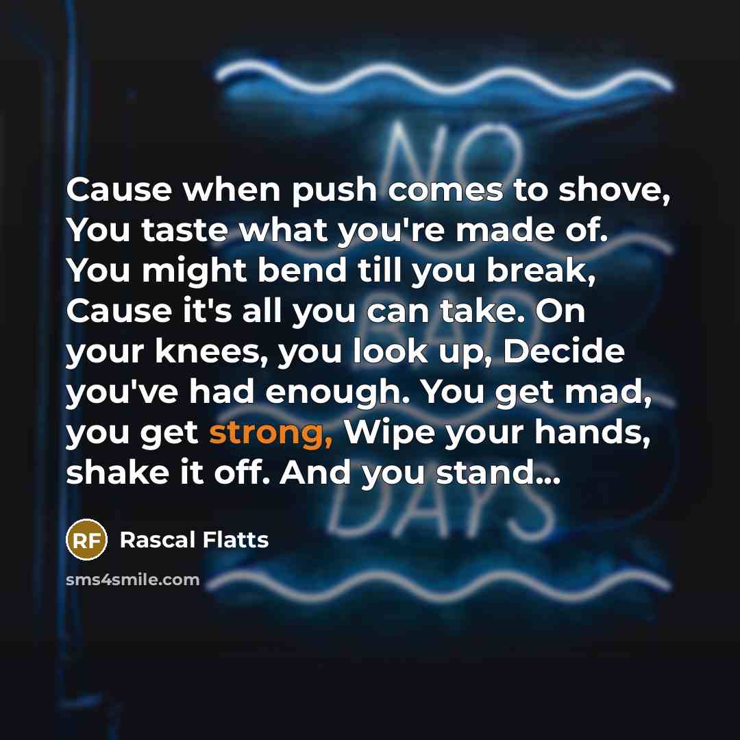 “Cause when push comes to shove, You taste what you're made of. You might bend till you break, Cause it's all you can take. On your knees, you look up, Decide you've had enough. You get mad, you get strong, Wipe your hands, shake it off. And you stand...” quote by Rascal Flatts