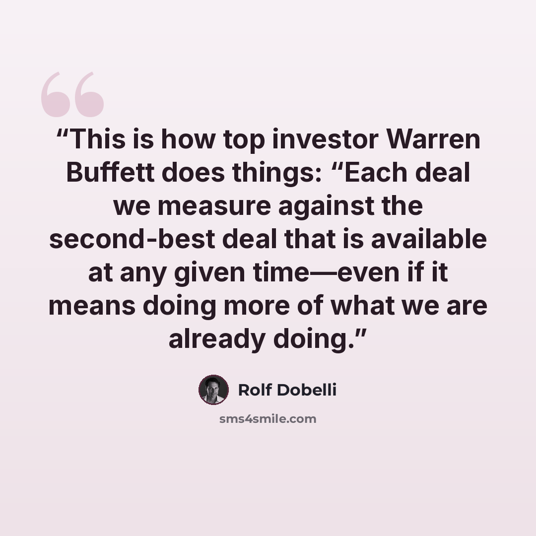 “This is how top investor Warren Buffett does things: “Each deal we measure against the second-best deal that is available at any given time—even if it means doing more of what we are already doing.” quote by Rolf Dobelli