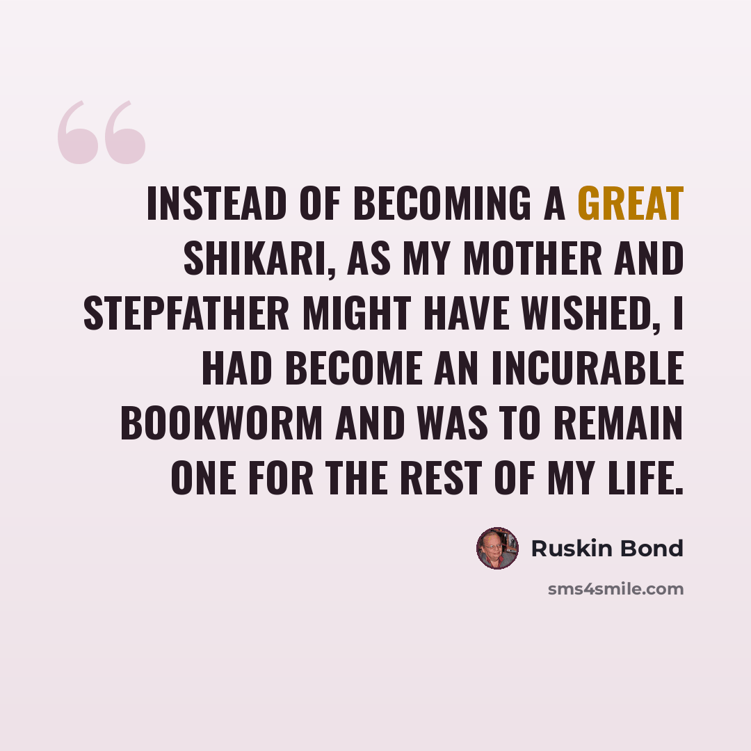“Instead of becoming a great shikari, as my mother and stepfather might have wished, I had become an incurable bookworm and was to remain one for the rest of my life.” quote by Ruskin Bond
