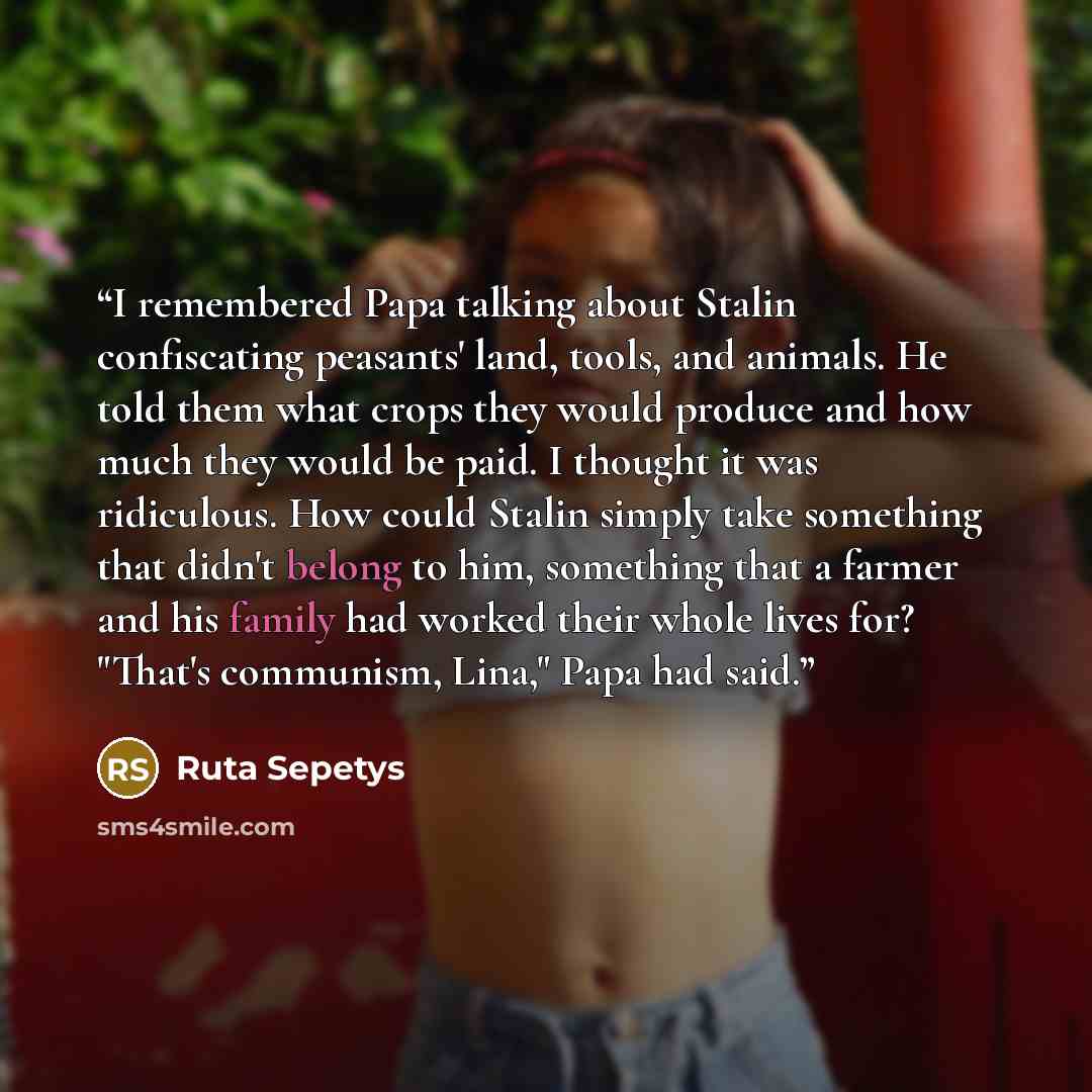 “I remembered Papa talking about Stalin confiscating peasants' land, tools, and animals. He told them what crops they would produce and how much they would be paid. I thought it was ridiculous. How could Stalin simply take something that didn't belong to him, something that a farmer and his family…” quote by Ruta Sepetys