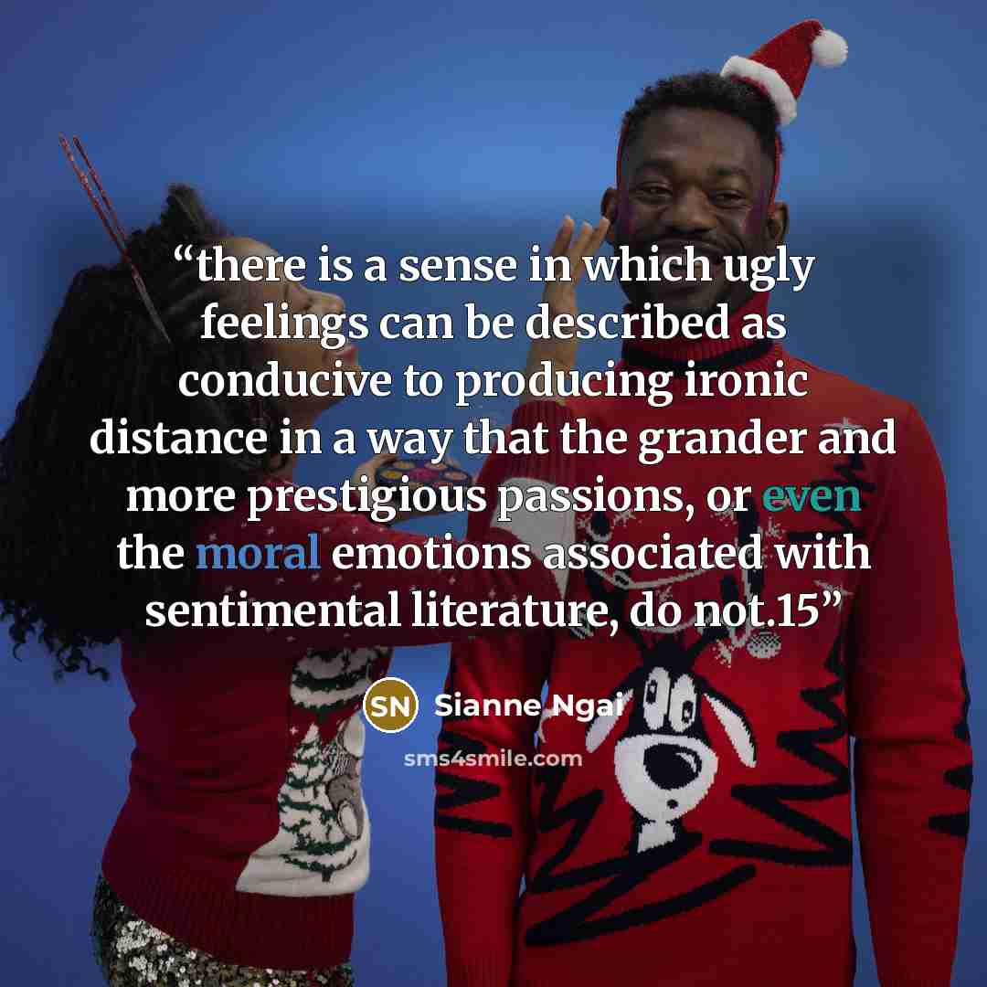 “there is a sense in which ugly feelings can be described as conducive to producing ironic distance in a way that the grander and more prestigious passions, or even the moral emotions associated with sentimental literature, do not.15” quote by Sianne Ngai