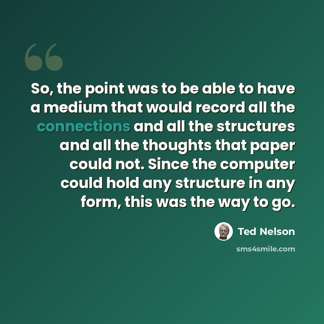 “So, the point was to be able to have a medium that would record all the connections and all the structures and all the thoughts that paper could not. Since the computer could hold any structure in any form, this was the way to go.” quote by Ted Nelson