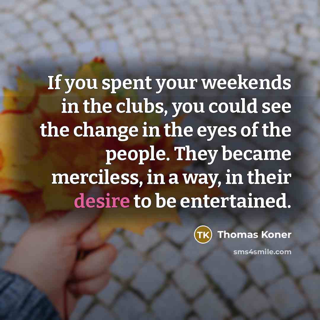 “If you spent your weekends in the clubs, you could see the change in the eyes of the people. They became merciless, in a way, in their desire to be entertained.” quote by Thomas Koner