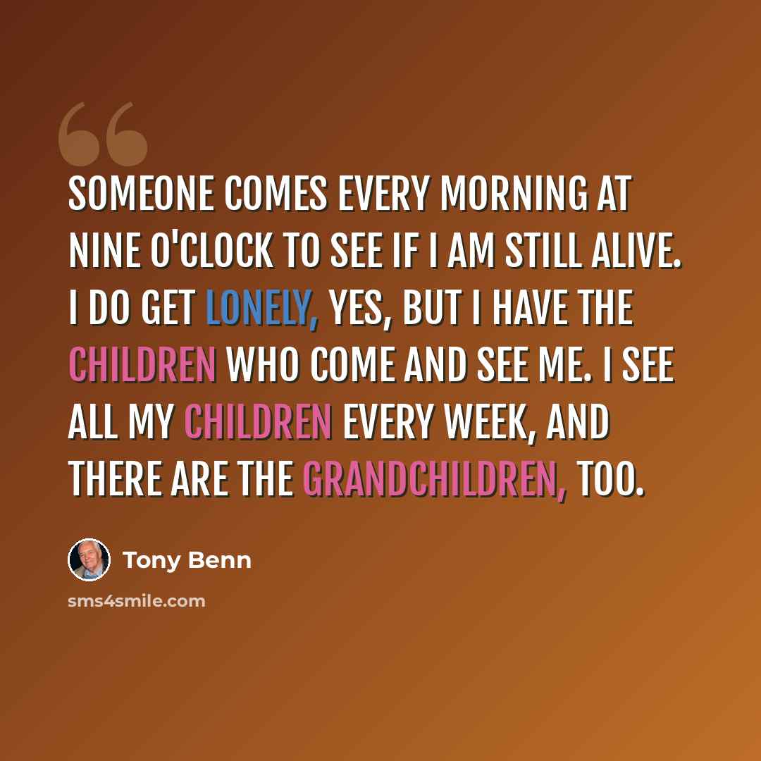 “Someone comes every morning at nine o'clock to see if I am still alive. I do get lonely, yes, but I have the children who come and see me. I see all my children every week, and there are the grandchildren, too.” quote by Tony Benn