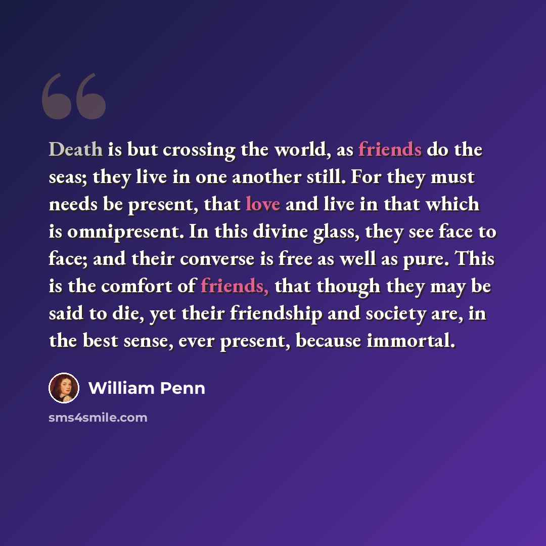 “Death is but crossing the world, as friends do the seas; they live in one another still. For they must needs be present, that love and live in that which is omnipresent. In this divine glass, they see face to face; and their converse is free as well as pure. This is the comfort of friends, that…” quote by William Penn