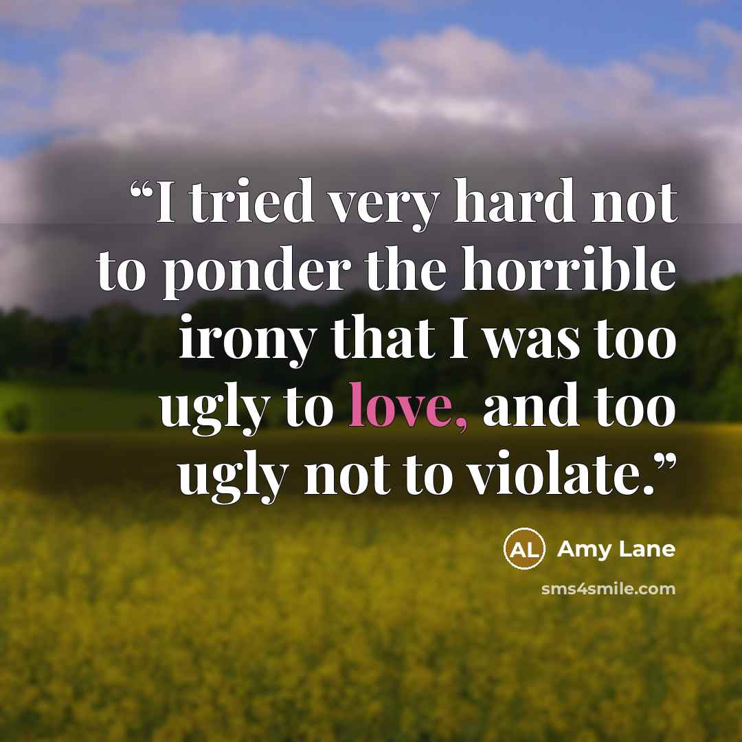 “I tried very hard not to ponder the horrible irony that I was too ugly to love, and too ugly not to violate.” quote by Amy Lane