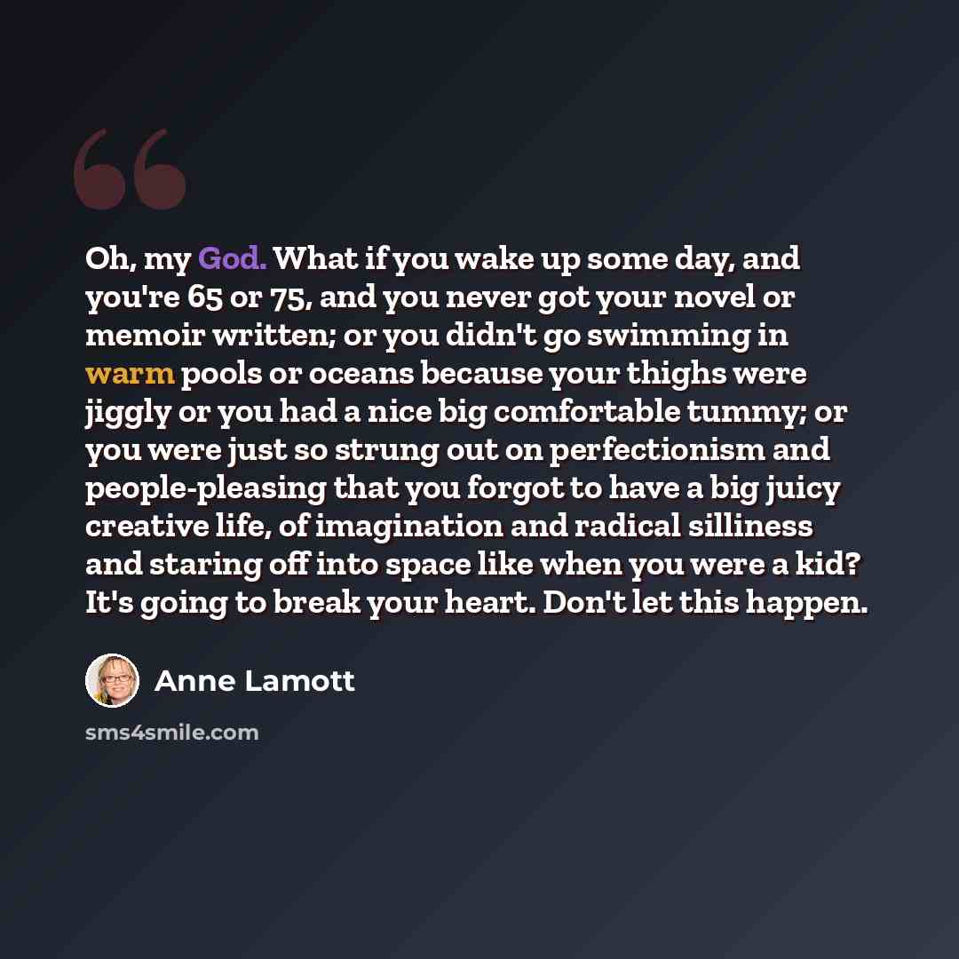 “Oh, my God. What if you wake up some day, and you're 65 or 75, and you never got your novel or memoir written; or you didn't go swimming in warm pools or oceans because your thighs were jiggly or you had a nice big comfortable tummy; or you were just so strung out on perfectionism and…” quote by Anne Lamott