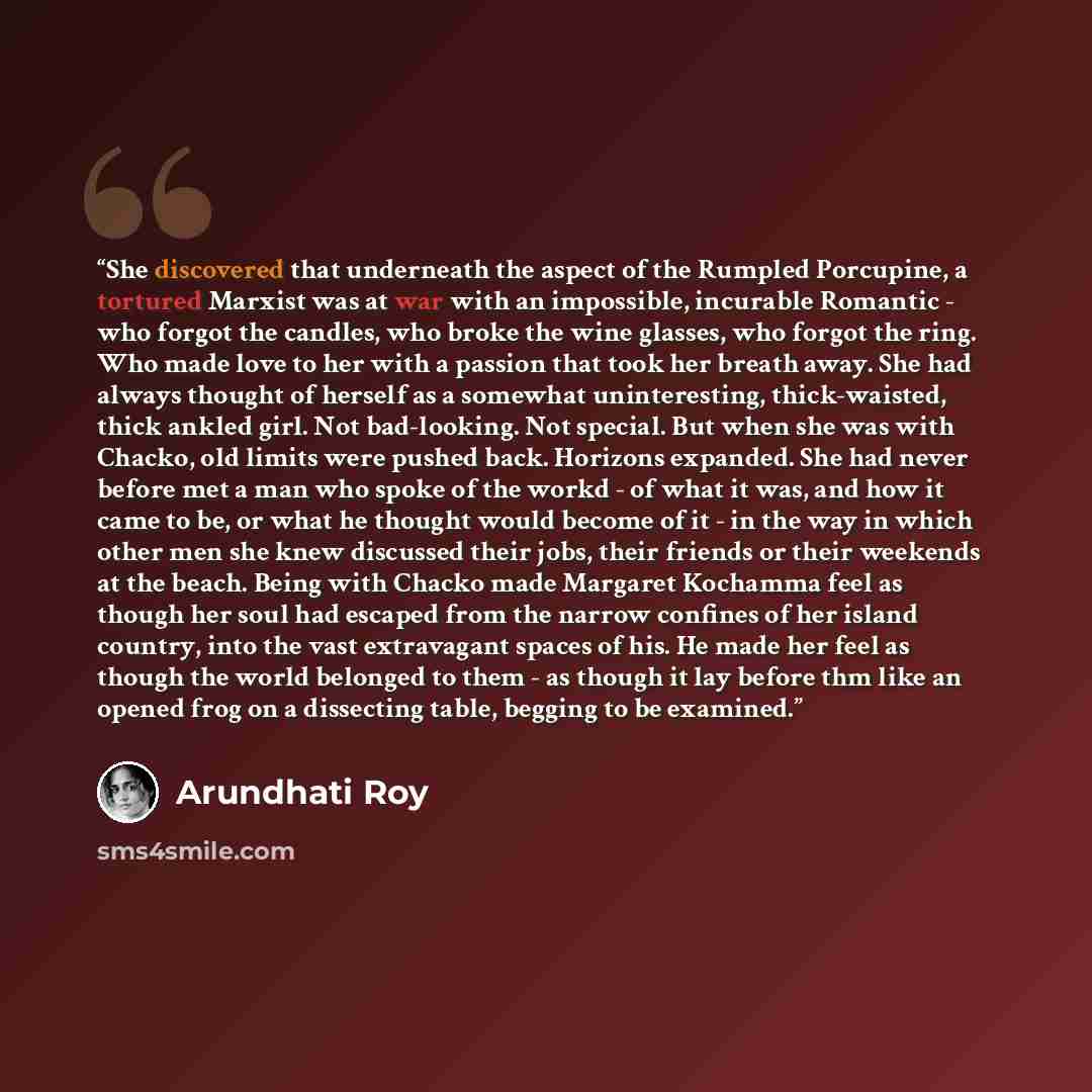 “She discovered that underneath the aspect of the Rumpled Porcupine, a tortured Marxist was at war with an impossible, incurable Romantic - who forgot the candles, who broke the wine glasses, who forgot the ring. Who made love to her with a passion that took her breath away. She had always thought…” quote by Arundhati Roy