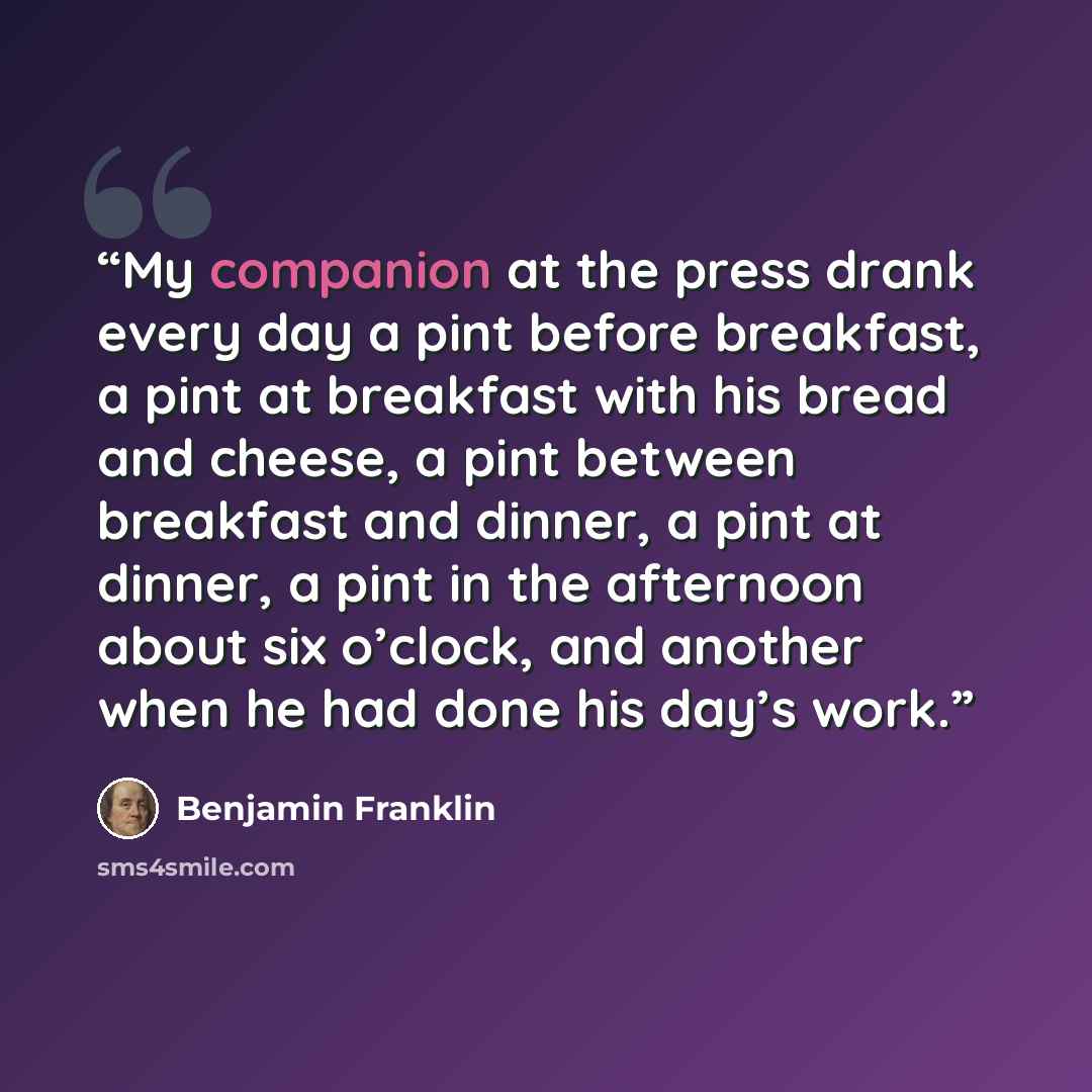 “My companion at the press drank every day a pint before breakfast, a pint at breakfast with his bread and cheese, a pint between breakfast and dinner, a pint at dinner, a pint in the afternoon about six o’clock, and another when he had done his day’s work.” quote by Benjamin Franklin