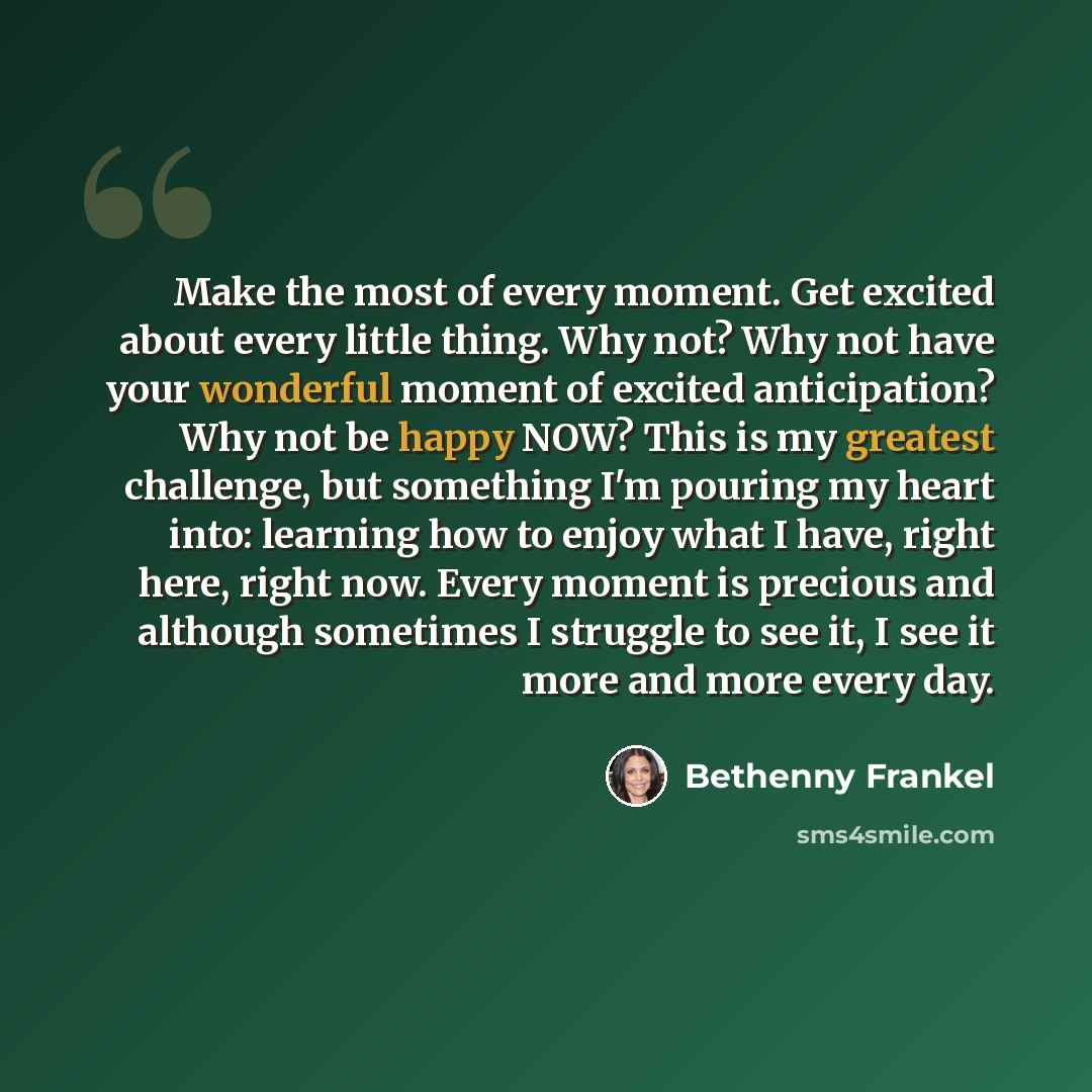 “Make the most of every moment. Get excited about every little thing. Why not? Why not have your wonderful moment of excited anticipation? Why not be happy NOW? This is my greatest challenge, but something I'm pouring my heart into: learning how to enjoy what I have, right here, right now. Every…” quote by Bethenny Frankel