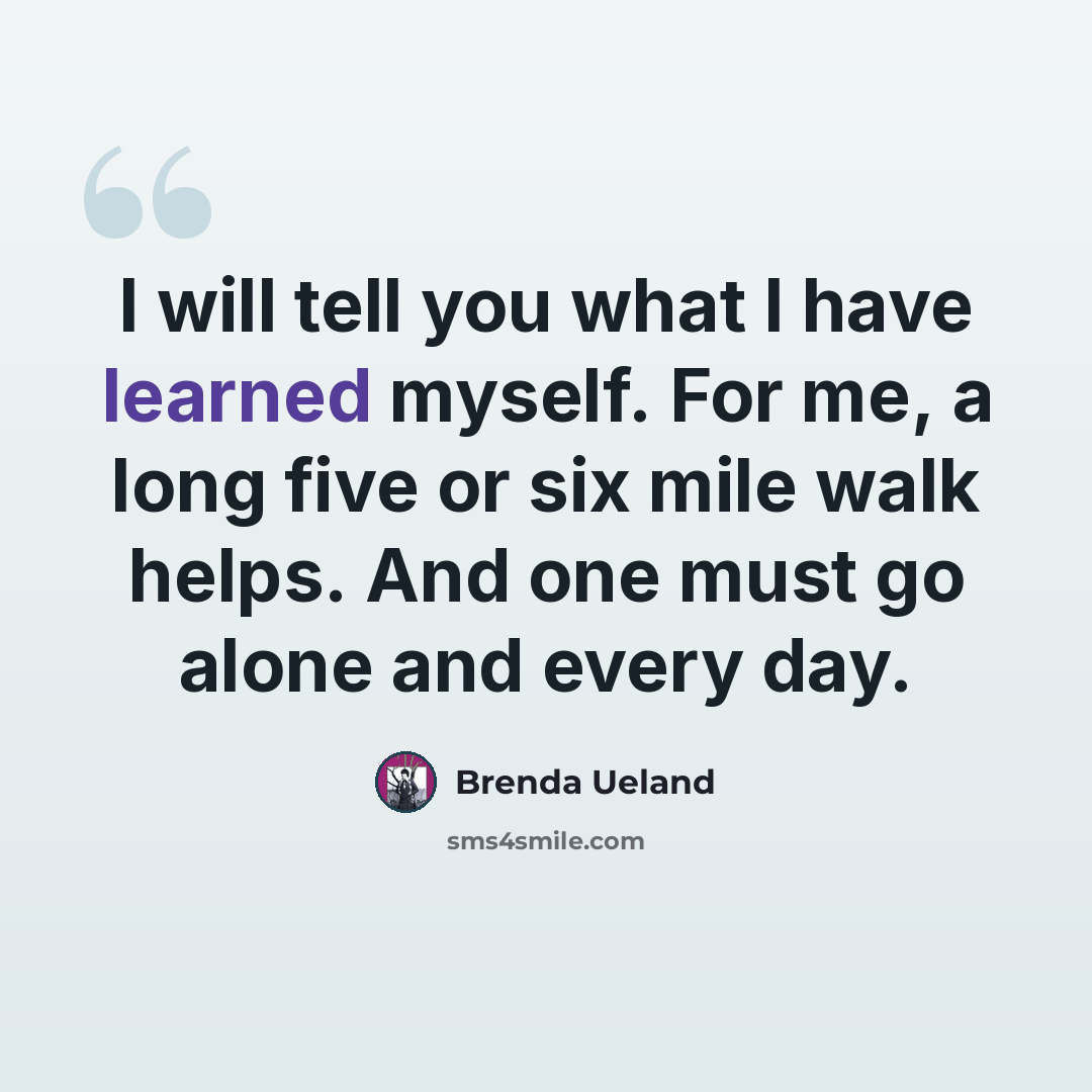 “I will tell you what I have learned myself. For me, a long five or six mile walk helps. And one must go alone and every day.” quote by Brenda Ueland