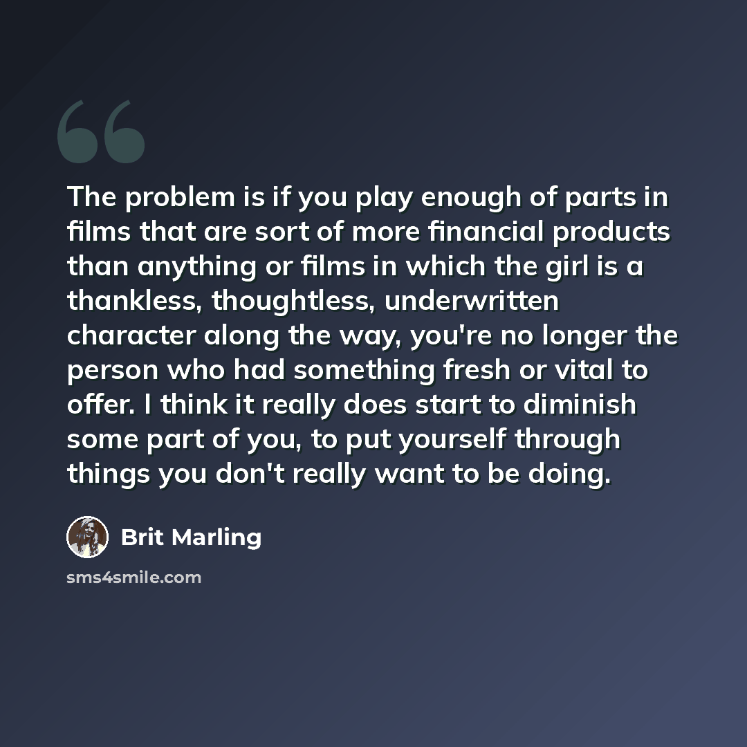 “The problem is if you play enough of parts in films that are sort of more financial products than anything or films in which the girl is a thankless, thoughtless, underwritten character along the way, you're no longer the person who had something fresh or vital to offer. I think it really does…” quote by Brit Marling