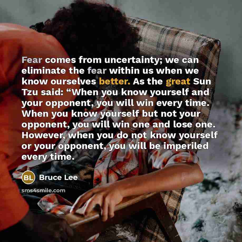 “Fear comes from uncertainty; we can eliminate the fear within us when we know ourselves better. As the great Sun Tzu said: “When you know yourself and your opponent, you will win every time. When you know yourself but not your opponent, you will win one and lose one. However, when you do not know…” quote by Bruce Lee