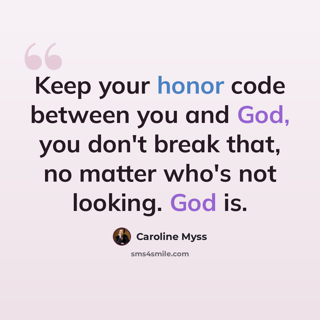 “Keep your honor code between you and God, you don't break that, no matter who's not looking. God is.” quote by Caroline Myss