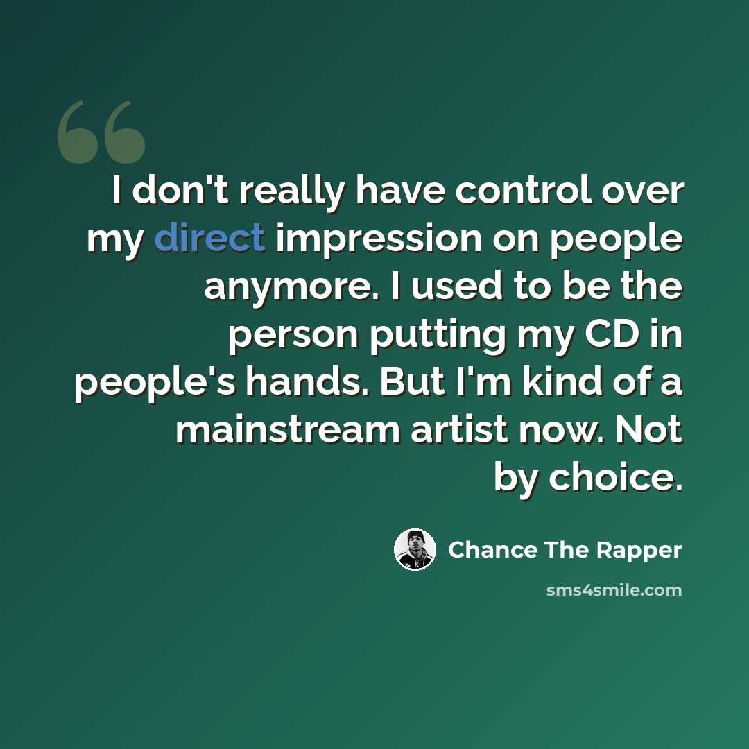 “I don't really have control over my direct impression on people anymore. I used to be the person putting my CD in people's hands. But I'm kind of a mainstream artist now. Not by choice.” quote by Chance the Rapper