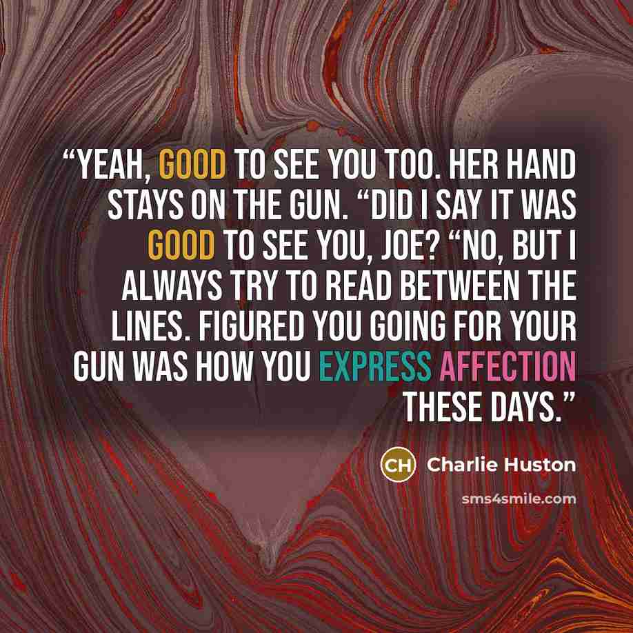 “Yeah, good to see you too. Her hand stays on the gun. “Did I say it was good to see you, Joe? “No, but I always try to read between the lines. Figured you going for your gun was how you express affection these days.” quote by Charlie Huston