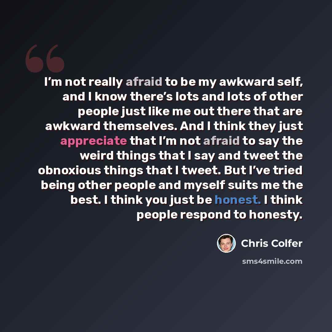 “I’m not really afraid to be my awkward self, and I know there’s lots and lots of other people just like me out there that are awkward themselves. And I think they just appreciate that I’m not afraid to say the weird things that I say and tweet the obnoxious things that I tweet. But I’ve tried…” quote by Chris Colfer