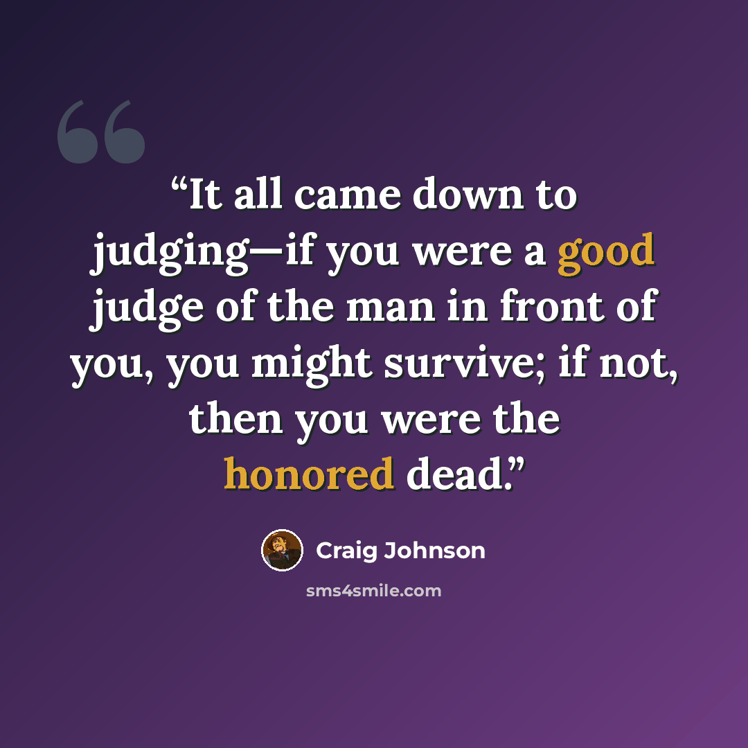 “It all came down to judging—if you were a good judge of the man in front of you, you might survive; if not, then you were the honored dead.” quote by Craig Johnson