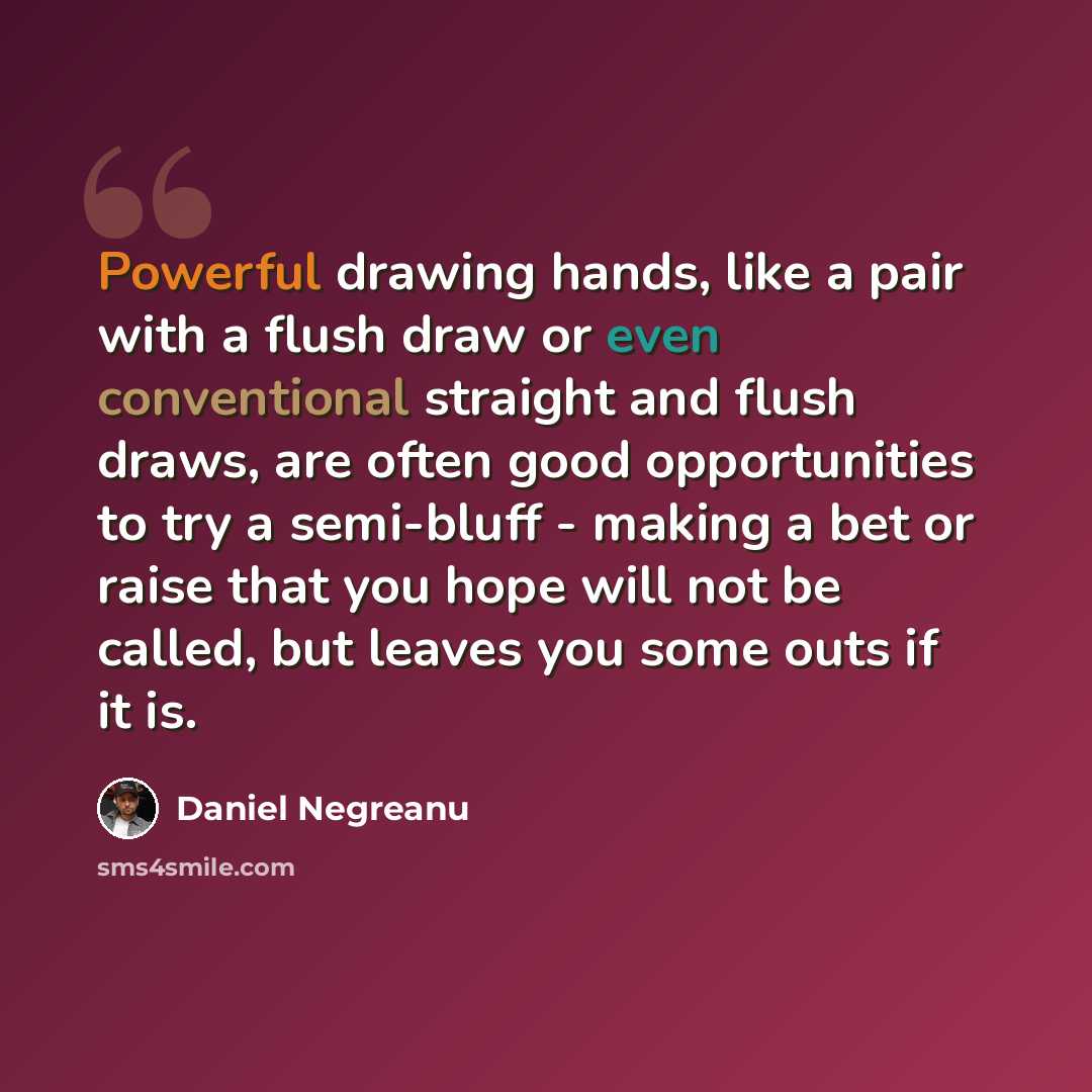“Powerful drawing hands, like a pair with a flush draw or even conventional straight and flush draws, are often good opportunities to try a semi-bluff - making a bet or raise that you hope will not be called, but leaves you some outs if it is.” quote by Daniel Negreanu