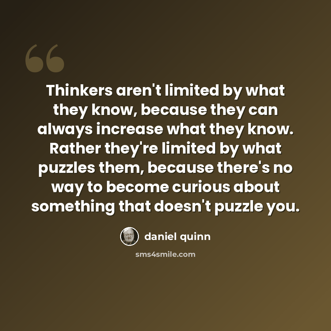 “Thinkers aren't limited by what they know, because they can always increase what they know. Rather they're limited by what puzzles them, because there's no way to become curious about something that doesn't puzzle you.” quote by Daniel Quinn