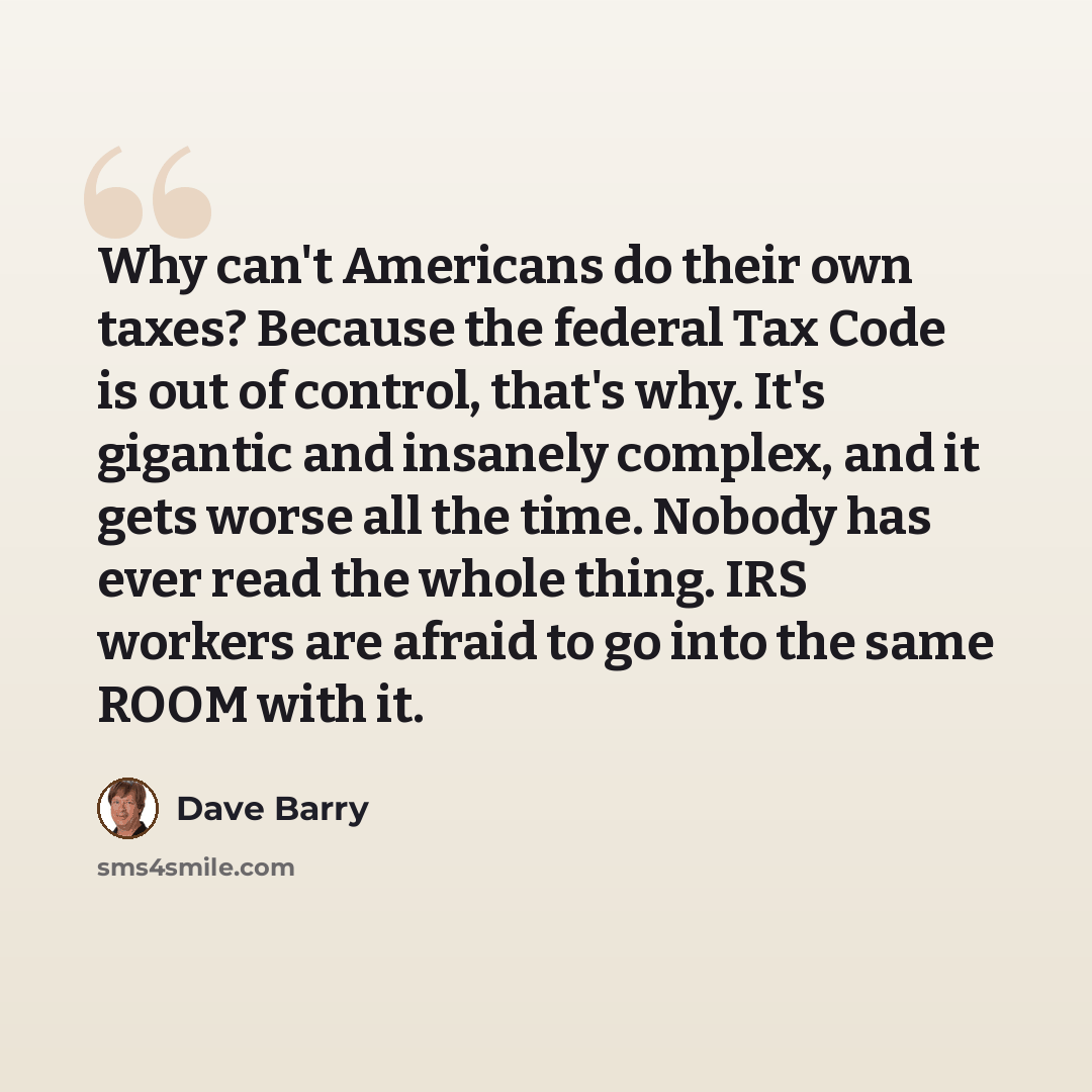 “Why can't Americans do their own taxes? Because the federal Tax Code is out of control, that's why. It's gigantic and insanely complex, and it gets worse all the time. Nobody has ever read the whole thing. IRS workers are afraid to go into the same ROOM with it.” quote by Dave Barry