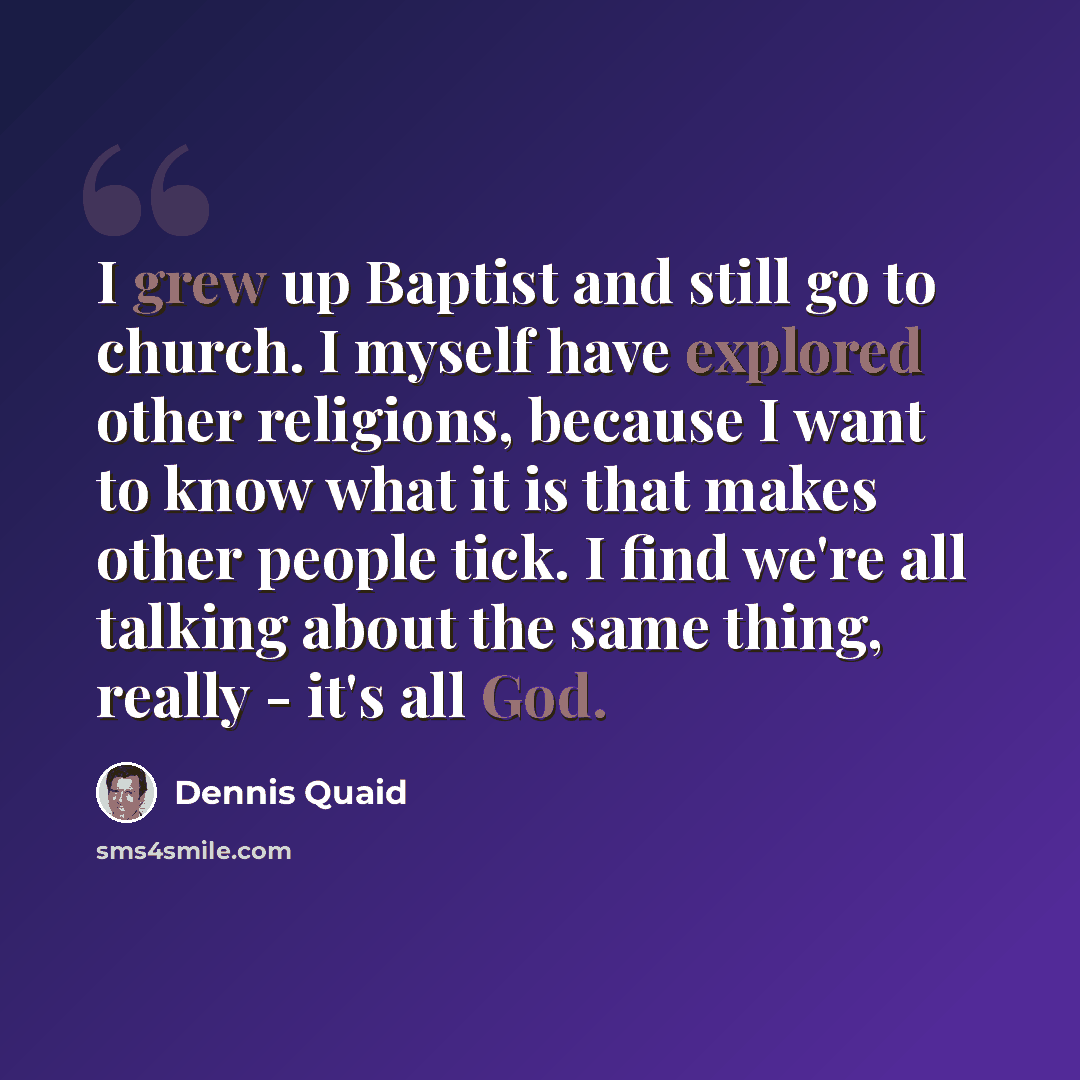 “I grew up Baptist and still go to church. I myself have explored other religions, because I want to know what it is that makes other people tick. I find we're all talking about the same thing, really - it's all God.” quote by Dennis Quaid