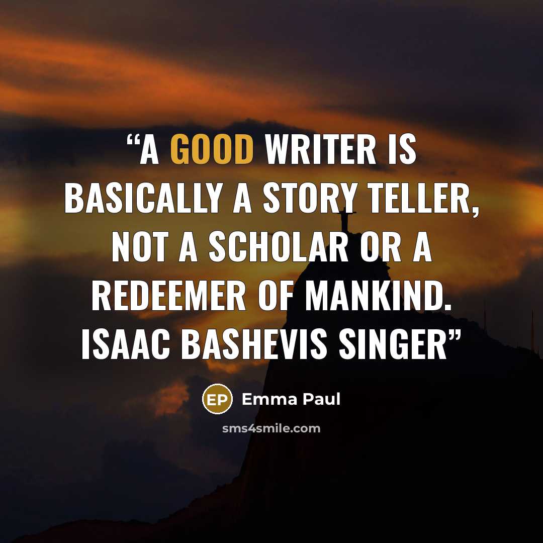 “A good writer is basically a story teller, not a scholar or a redeemer of mankind. Isaac Bashevis Singer” quote by Emma Paul