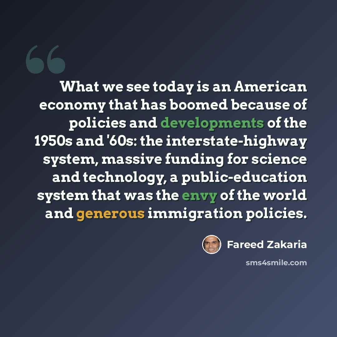 “What we see today is an American economy that has boomed because of policies and developments of the 1950s and '60s: the interstate-highway system, massive funding for science and technology, a public-education system that was the envy of the world and generous immigration policies.” quote by Fareed Zakaria