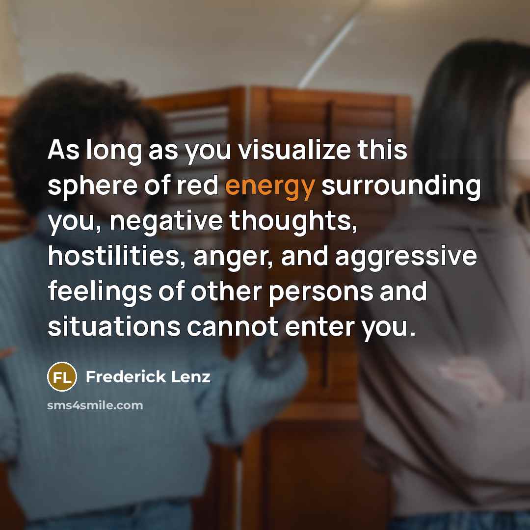 “As long as you visualize this sphere of red energy surrounding you, negative thoughts, hostilities, anger, and aggressive feelings of other persons and situations cannot enter you.” quote by Frederick Lenz