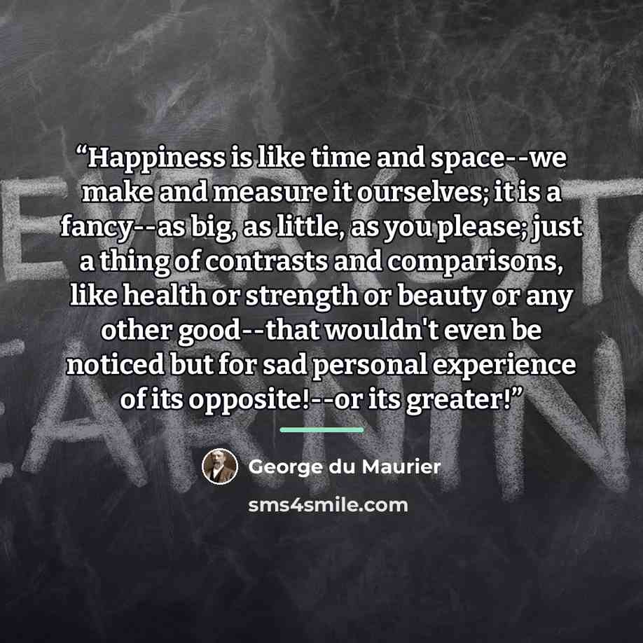 “Happiness is like time and space--we make and measure it ourselves; it is a fancy--as big, as little, as you please; just a thing of contrasts and comparisons, like health or strength or beauty or any other good--that wouldn't even be noticed but for sad personal experience of its opposite!--or…” quote by George Du Maurier