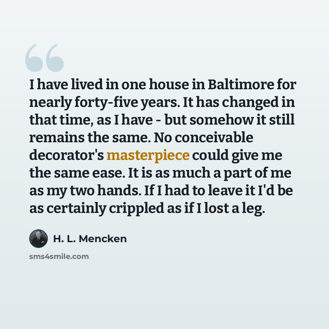 “I have lived in one house in Baltimore for nearly forty-five years. It has changed in that time, as I have - but somehow it still remains the same. No conceivable decorator's masterpiece could give me the same ease. It is as much a part of me as my two hands. If I had to leave it I'd be as…” quote by H. L. Mencken